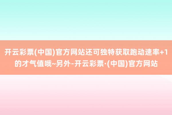 开云彩票(中国)官方网站还可独特获取跑动速率+1的才气值哦~另外-开云彩票·(中国)官方网站