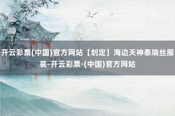 开云彩票(中国)官方网站【划定】海边天神泰瑞丝服装-开云彩票·(中国)官方网站