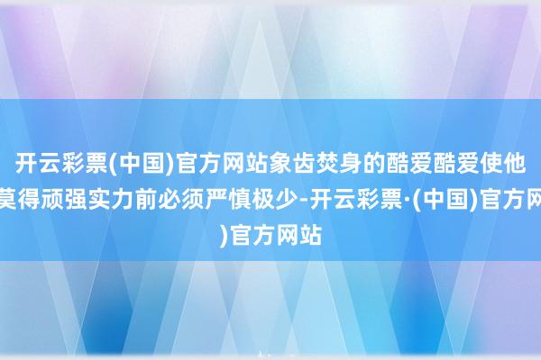 开云彩票(中国)官方网站象齿焚身的酷爱酷爱使他在莫得顽强实力前必须严慎极少-开云彩票·(中国)官方网站