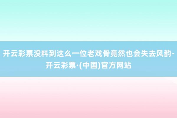 开云彩票没料到这么一位老戏骨竟然也会失去风韵-开云彩票·(中国)官方网站