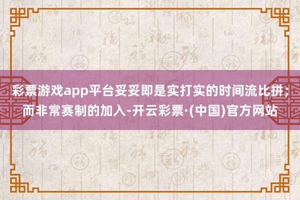 彩票游戏app平台妥妥即是实打实的时间流比拼；而非常赛制的加入-开云彩票·(中国)官方网站