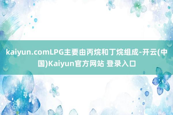 kaiyun.comLPG主要由丙烷和丁烷组成-开云(中国)Kaiyun官方网站 登录入口