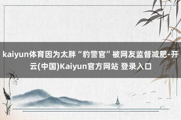 kaiyun体育因为太胖“豹警官”被网友监督减肥-开云(中国)Kaiyun官方网站 登录入口