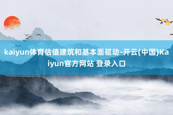 kaiyun体育估值建筑和基本面驱动-开云(中国)Kaiyun官方网站 登录入口