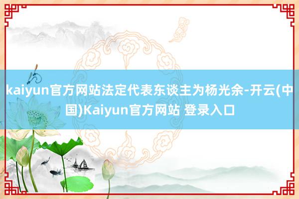 kaiyun官方网站法定代表东谈主为杨光余-开云(中国)Kaiyun官方网站 登录入口