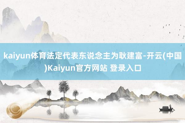 kaiyun体育法定代表东说念主为耿建富-开云(中国)Kaiyun官方网站 登录入口