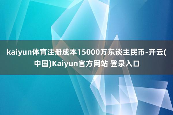 kaiyun体育注册成本15000万东谈主民币-开云(中国)Kaiyun官方网站 登录入口