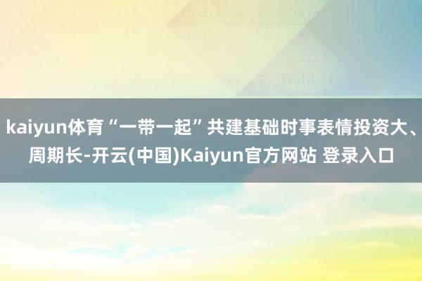 kaiyun体育“一带一起”共建基础时事表情投资大、周期长-开云(中国)Kaiyun官方网站 登录入口