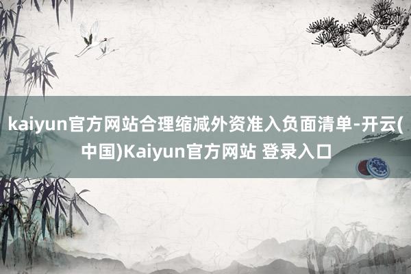 kaiyun官方网站合理缩减外资准入负面清单-开云(中国)Kaiyun官方网站 登录入口