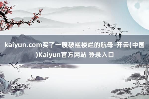 kaiyun.com买了一艘破褴褛烂的航母-开云(中国)Kaiyun官方网站 登录入口