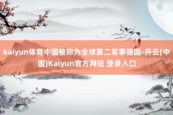 kaiyun体育中国被称为全球第二军事强国-开云(中国)Kaiyun官方网站 登录入口