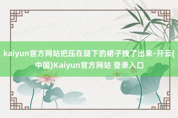 kaiyun官方网站把压在腿下的裙子拽了出来-开云(中国)Kaiyun官方网站 登录入口