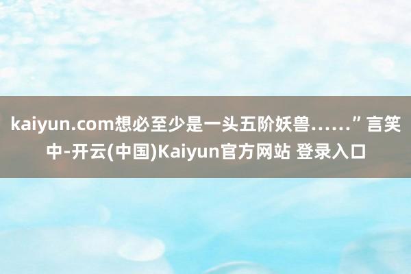 kaiyun.com想必至少是一头五阶妖兽……”言笑中-开云(中国)Kaiyun官方网站 登录入口