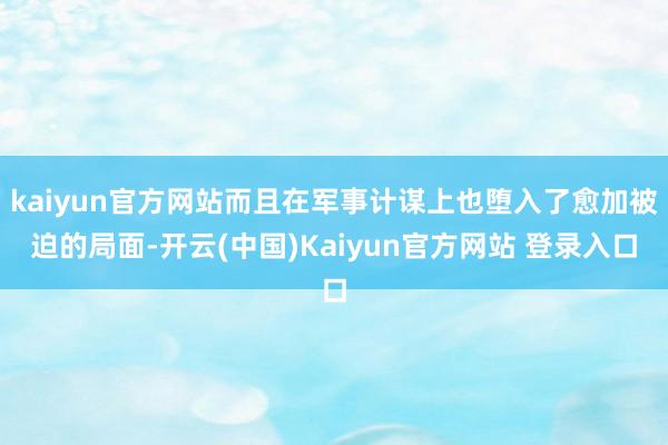 kaiyun官方网站而且在军事计谋上也堕入了愈加被迫的局面-开云(中国)Kaiyun官方网站 登录入口