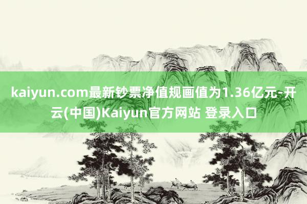 kaiyun.com最新钞票净值规画值为1.36亿元-开云(中国)Kaiyun官方网站 登录入口