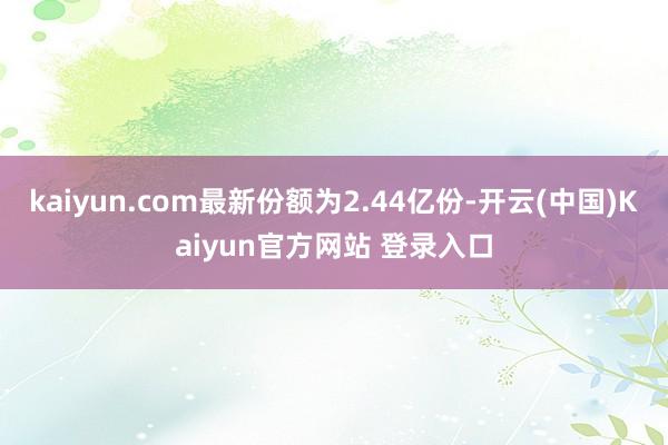 kaiyun.com最新份额为2.44亿份-开云(中国)Kaiyun官方网站 登录入口