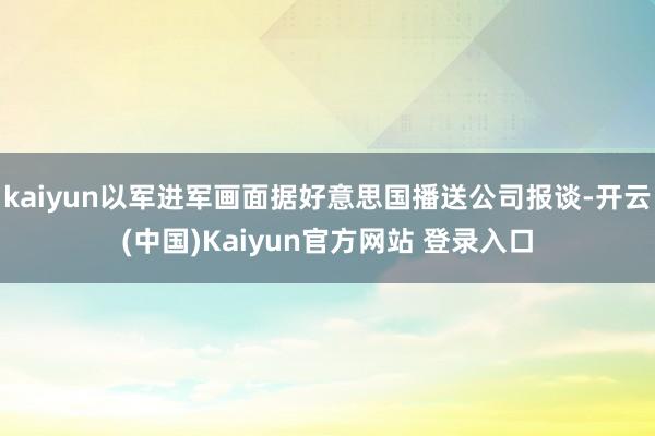 kaiyun以军进军画面据好意思国播送公司报谈-开云(中国)Kaiyun官方网站 登录入口