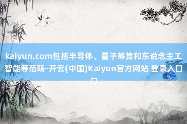 kaiyun.com包括半导体、量子筹算和东说念主工智能等范畴-开云(中国)Kaiyun官方网站 登录入口