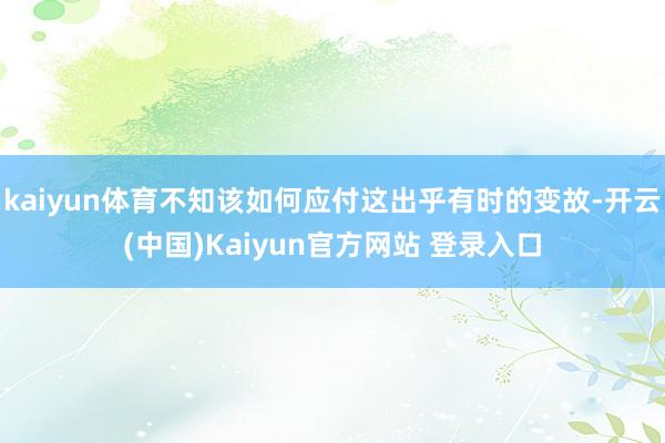 kaiyun体育不知该如何应付这出乎有时的变故-开云(中国)Kaiyun官方网站 登录入口