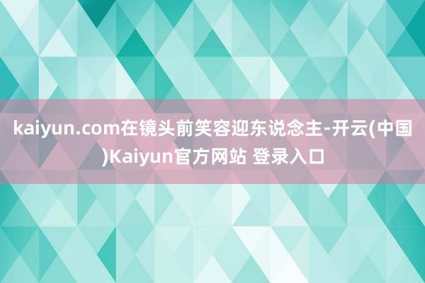 kaiyun.com在镜头前笑容迎东说念主-开云(中国)Kaiyun官方网站 登录入口