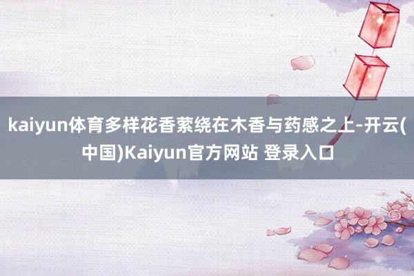 kaiyun体育多样花香萦绕在木香与药感之上-开云(中国)Kaiyun官方网站 登录入口