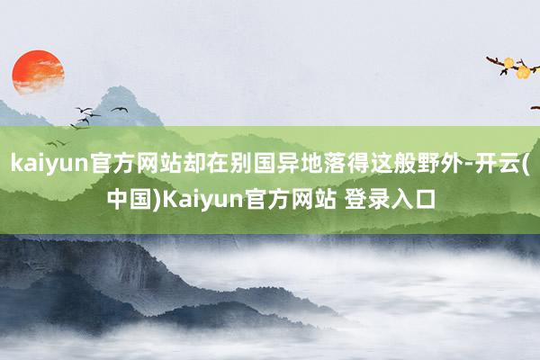 kaiyun官方网站却在别国异地落得这般野外-开云(中国)Kaiyun官方网站 登录入口