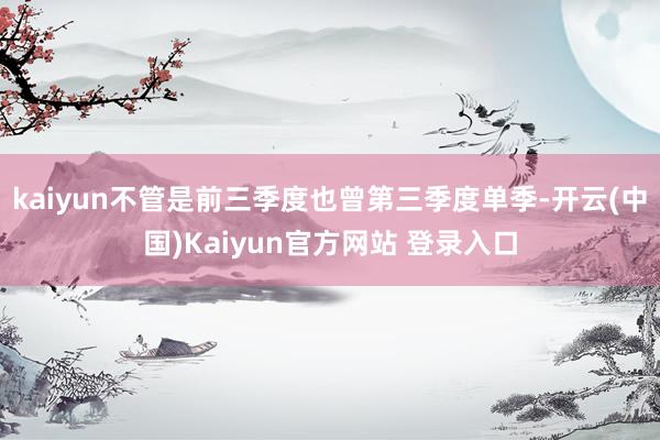 kaiyun不管是前三季度也曾第三季度单季-开云(中国)Kaiyun官方网站 登录入口