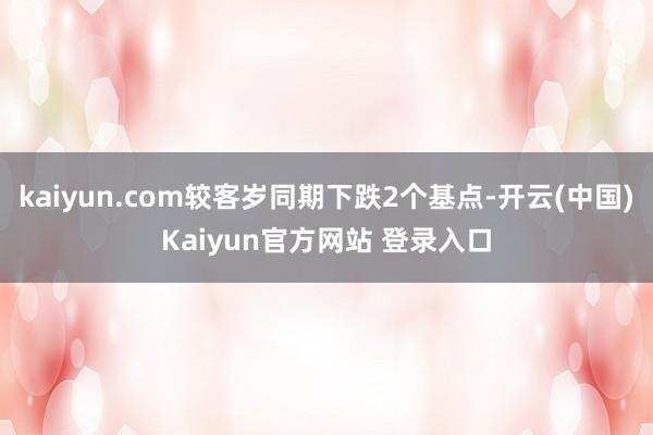 kaiyun.com较客岁同期下跌2个基点-开云(中国)Kaiyun官方网站 登录入口