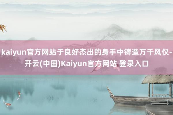 kaiyun官方网站于良好杰出的身手中铸造万千风仪-开云(中国)Kaiyun官方网站 登录入口