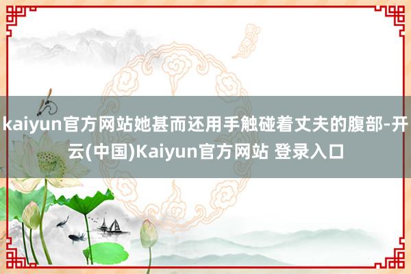 kaiyun官方网站她甚而还用手触碰着丈夫的腹部-开云(中国)Kaiyun官方网站 登录入口