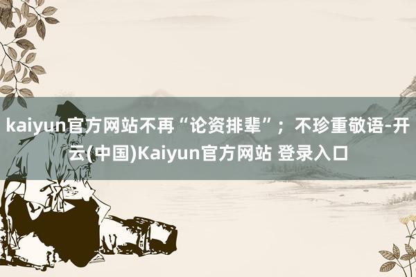 kaiyun官方网站不再“论资排辈”；不珍重敬语-开云(中国)Kaiyun官方网站 登录入口