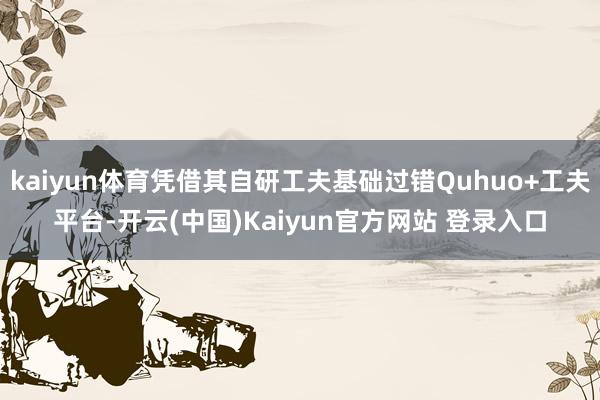 kaiyun体育凭借其自研工夫基础过错Quhuo+工夫平台-开云(中国)Kaiyun官方网站 登录入口