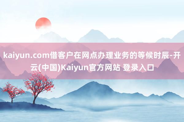 kaiyun.com借客户在网点办理业务的等候时辰-开云(中国)Kaiyun官方网站 登录入口