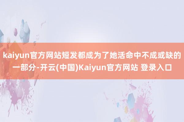 kaiyun官方网站短发都成为了她活命中不成或缺的一部分-开云(中国)Kaiyun官方网站 登录入口