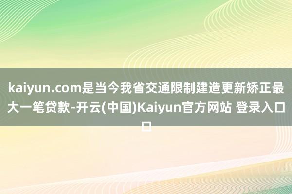 kaiyun.com是当今我省交通限制建造更新矫正最大一笔贷款-开云(中国)Kaiyun官方网站 登录入口