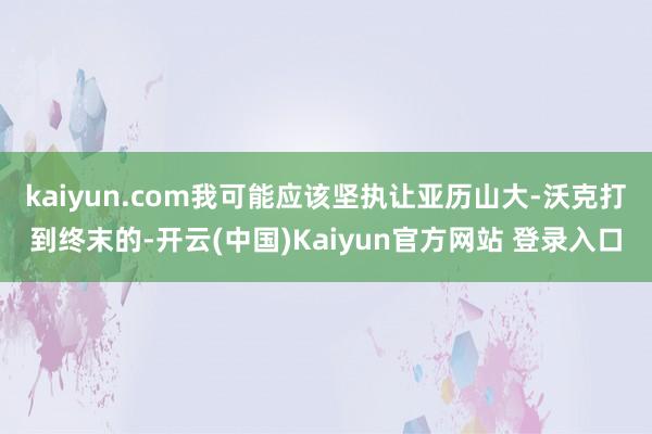 kaiyun.com我可能应该坚执让亚历山大-沃克打到终末的-开云(中国)Kaiyun官方网站 登录入口