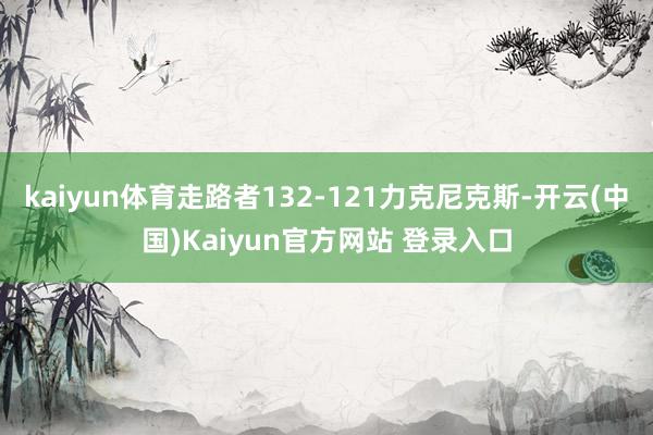 kaiyun体育走路者132-121力克尼克斯-开云(中国)Kaiyun官方网站 登录入口