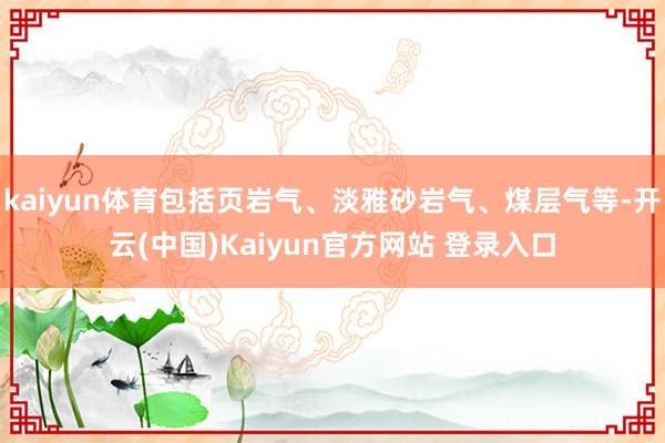 kaiyun体育包括页岩气、淡雅砂岩气、煤层气等-开云(中国)Kaiyun官方网站 登录入口