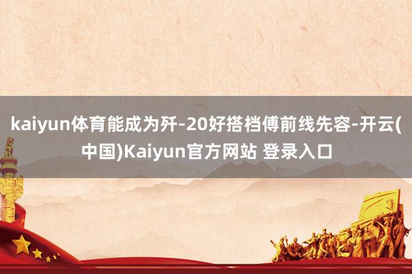 kaiyun体育能成为歼-20好搭档傅前线先容-开云(中国)Kaiyun官方网站 登录入口