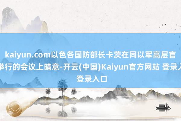 kaiyun.com以色各国防部长卡茨在同以军高层官员举行的会议上暗意-开云(中国)Kaiyun官方网站 登录入口