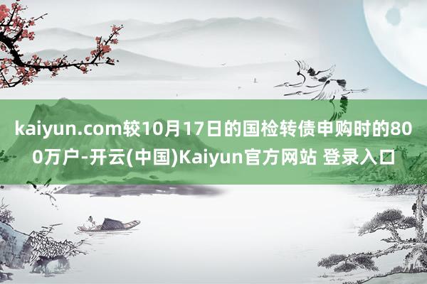 kaiyun.com较10月17日的国检转债申购时的800万户-开云(中国)Kaiyun官方网站 登录入口