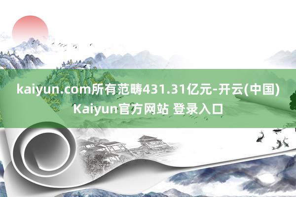 kaiyun.com所有范畴431.31亿元-开云(中国)Kaiyun官方网站 登录入口