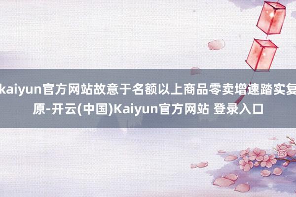 kaiyun官方网站故意于名额以上商品零卖增速踏实复原-开云(中国)Kaiyun官方网站 登录入口