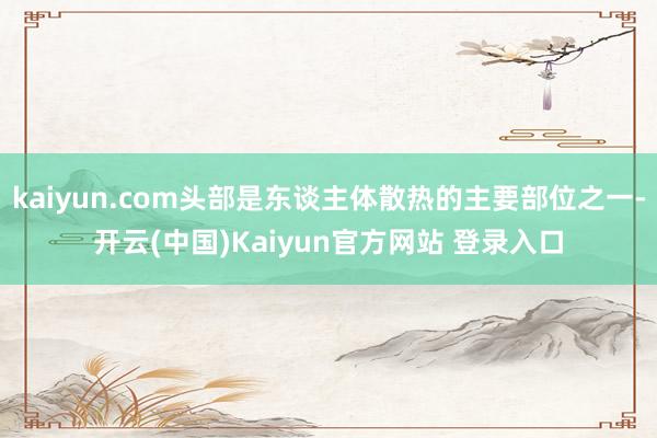 kaiyun.com头部是东谈主体散热的主要部位之一-开云(中国)Kaiyun官方网站 登录入口