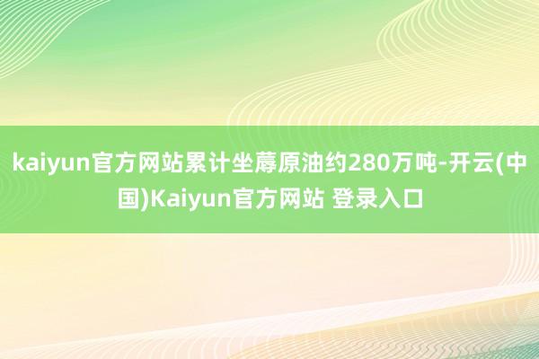 kaiyun官方网站累计坐蓐原油约280万吨-开云(中国)Kaiyun官方网站 登录入口