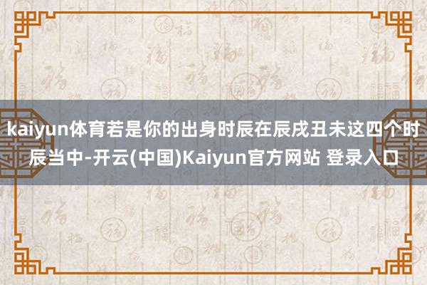 kaiyun体育若是你的出身时辰在辰戌丑未这四个时辰当中-开云(中国)Kaiyun官方网站 登录入口