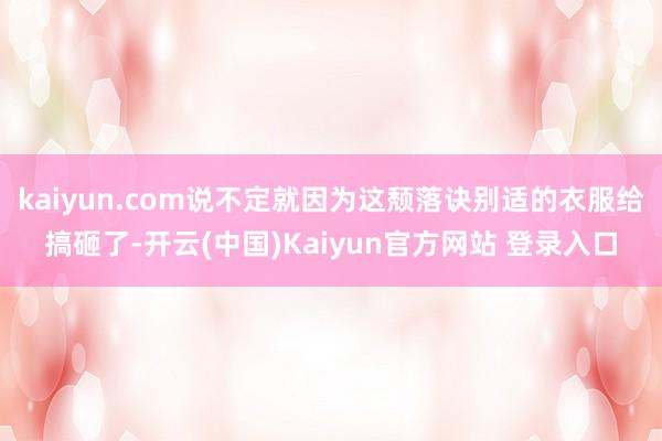 kaiyun.com说不定就因为这颓落诀别适的衣服给搞砸了-开云(中国)Kaiyun官方网站 登录入口