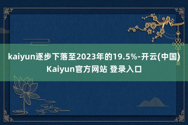 kaiyun逐步下落至2023年的19.5%-开云(中国)Kaiyun官方网站 登录入口