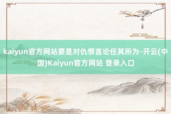 kaiyun官方网站要是对仇恨言论任其所为-开云(中国)Kaiyun官方网站 登录入口