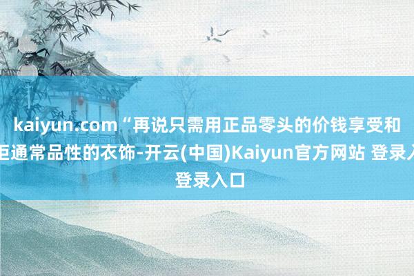 kaiyun.com“再说只需用正品零头的价钱享受和专柜通常品性的衣饰-开云(中国)Kaiyun官方网站 登录入口